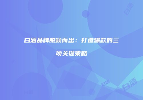 白酒品牌脱颖而出：打造爆款的三项关键策略