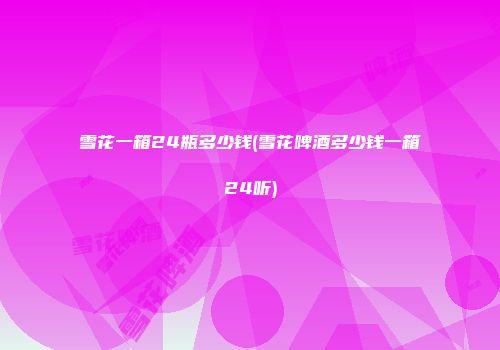 雪花一箱24瓶多少钱(雪花啤酒多少钱一箱24听)