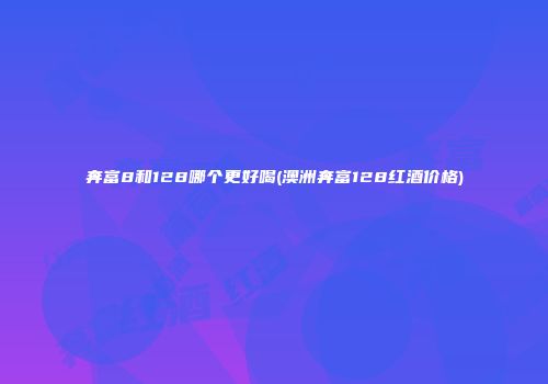 奔富8和128哪个更好喝(澳洲奔富128红酒价格)