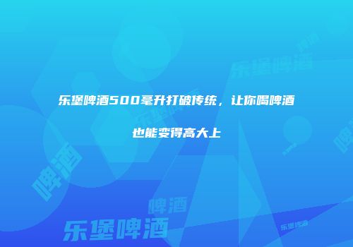 乐堡啤酒500毫升打破传统，让你喝啤酒也能变得高大上