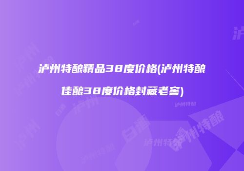 泸州特酿精品38度价格(泸州特酿佳酿38度价格封藏老窖)