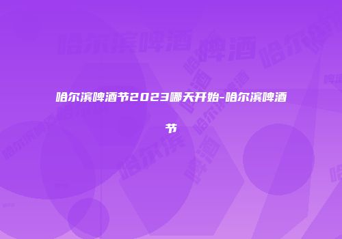哈尔滨啤酒节2023哪天开始-哈尔滨啤酒节