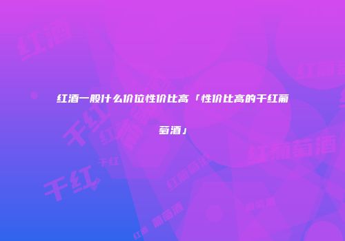 红酒一般什么价位性价比高「性价比高的干红葡萄酒」