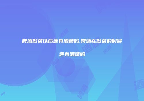 啤酒做菜以后还有酒精吗,啤酒在做菜的时候还有酒精吗