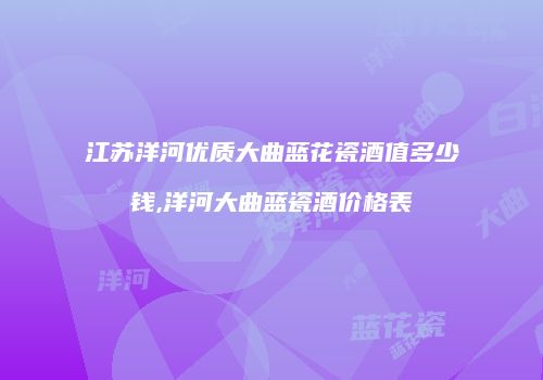 江苏洋河优质大曲蓝花瓷酒值多少钱,洋河大曲蓝瓷酒价格表