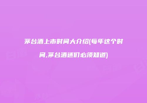 茅台酒上市时间大介绍(每年这个时间,茅台酒迷们必须知道)