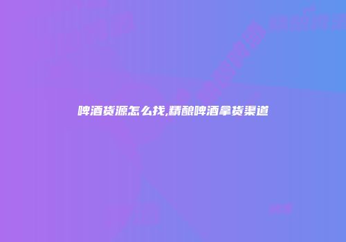 啤酒货源怎么找,精酿啤酒拿货渠道