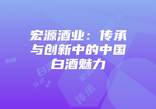 宏源酒业：传承与创新中的中国白酒魅力