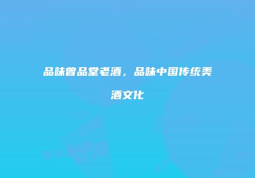 品味曾品堂老酒，品味中国传统美酒文化