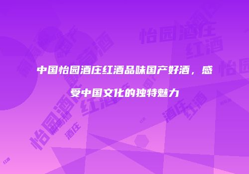 中国怡园酒庄红酒品味国产好酒，感受中国文化的独特魅力