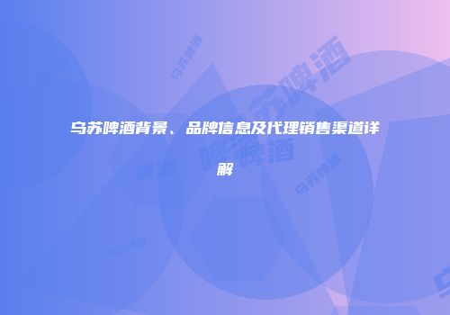 乌苏啤酒背景、品牌信息及代理销售渠道详解