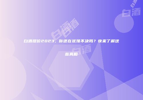 白酒提价2023，你还在犹豫不决吗？快来了解这些真相