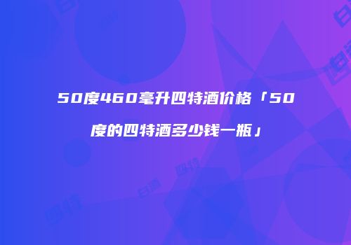 50度460毫升四特酒价格「50度的四特酒多少钱一瓶」