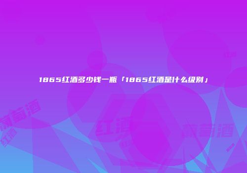 1865红酒多少钱一瓶「1865红酒是什么级别」
