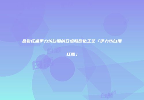 品尝红瓶伊力坊白酒的口感和酿造工艺「伊力坊白酒红瓶」