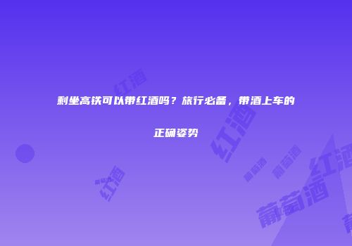 剩坐高铁可以带红酒吗？旅行必备，带酒上车的正确姿势