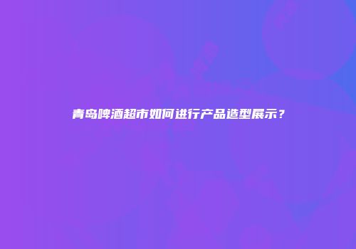 青岛啤酒超市如何进行产品造型展示？