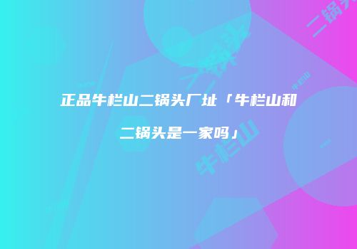 正品牛栏山二锅头厂址「牛栏山和二锅头是一家吗」