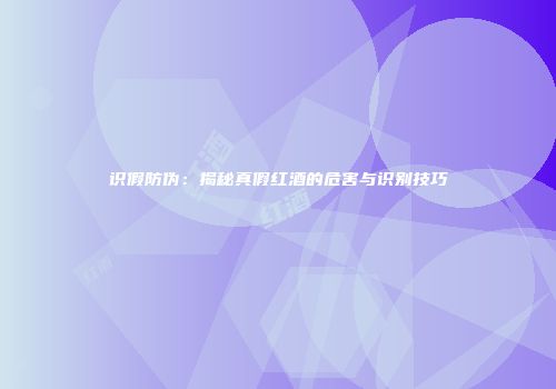 识假防伪：揭秘真假红酒的危害与识别技巧