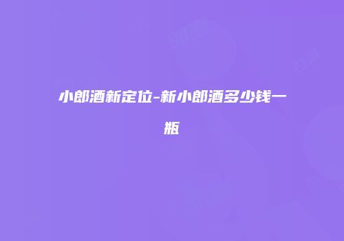 小郎酒新定位-新小郎酒多少钱一瓶
