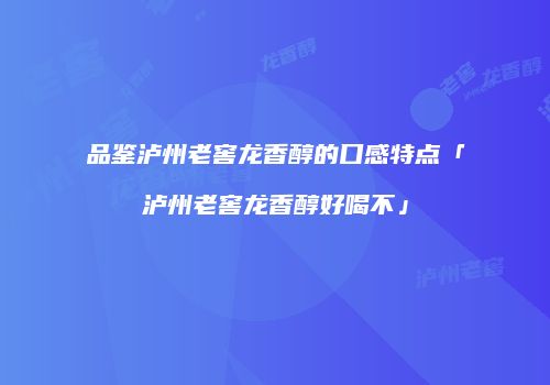 品鉴泸州老窖龙香醇的口感特点「泸州老窖龙香醇好喝不」