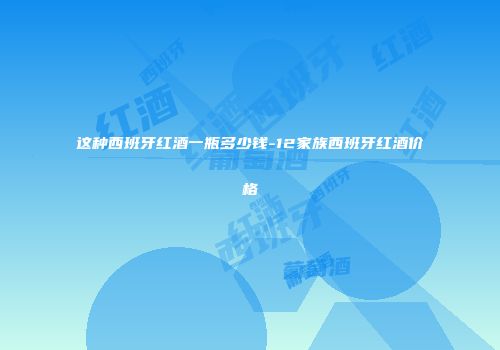 这种西班牙红酒一瓶多少钱-12家族西班牙红酒价格