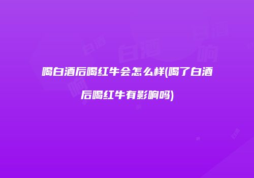 喝白酒后喝红牛会怎么样(喝了白酒后喝红牛有影响吗)