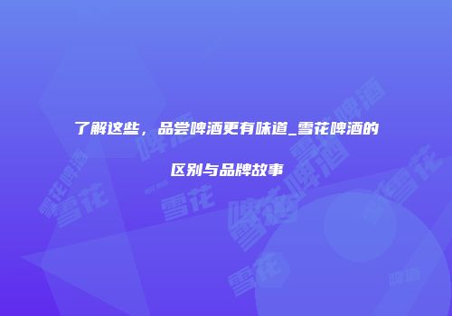 了解这些，品尝啤酒更有味道_雪花啤酒的区别与品牌故事