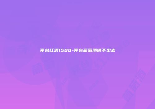 茅台红酒1500-茅台葡萄酒销不出去