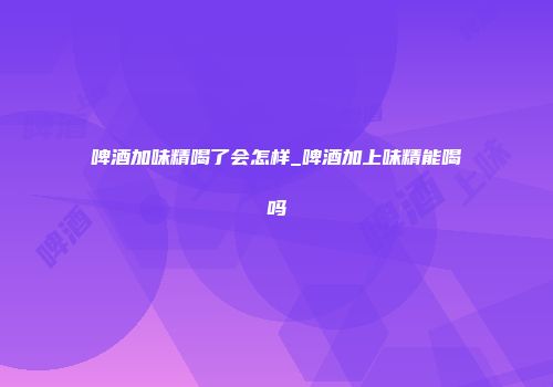 啤酒加味精喝了会怎样_啤酒加上味精能喝吗