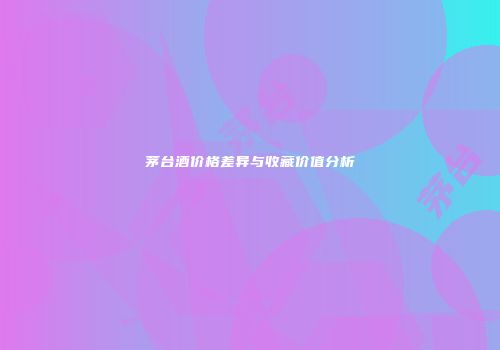 茅台酒价格差异与收藏价值分析