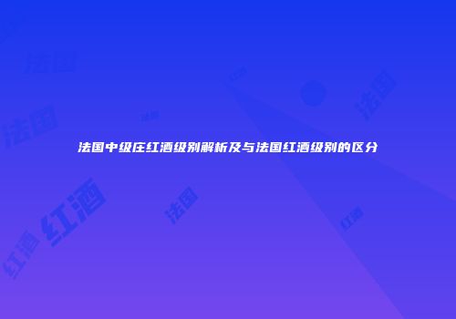 法国中级庄红酒级别解析及与法国红酒级别的区分