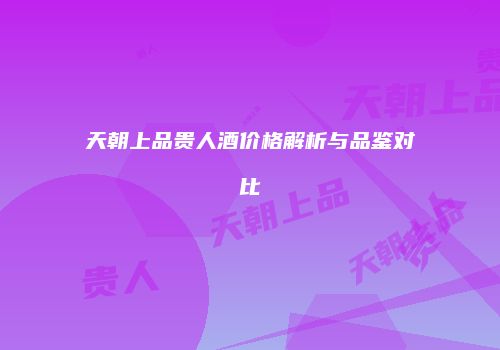 天朝上品贵人酒价格解析与品鉴对比