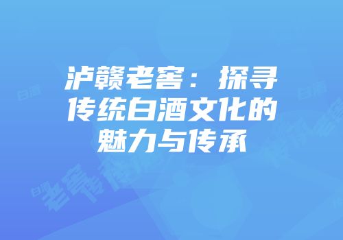 泸赣老窖：探寻传统白酒文化的魅力与传承