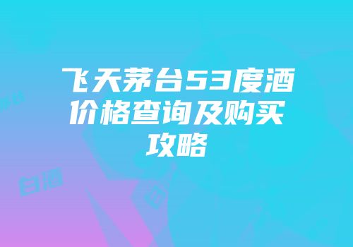 飞天茅台53度酒价格查询及购买攻略