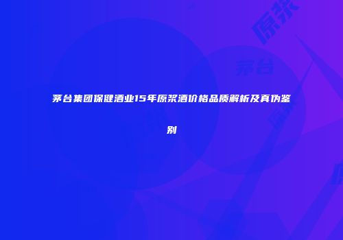 茅台集团保健酒业15年原浆酒价格品质解析及真伪鉴别