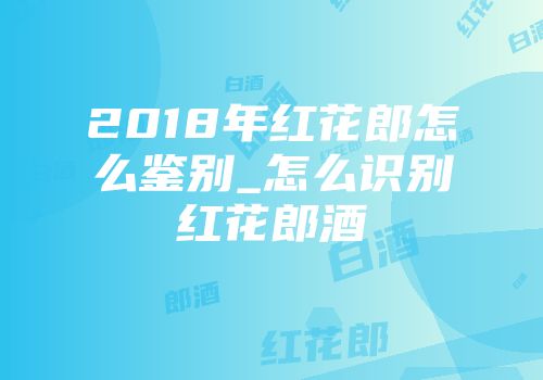 2018年红花郎怎么鉴别_怎么识别红花郎酒