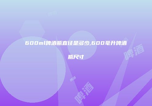 600ml啤酒瓶直径是多少,600毫升啤酒瓶尺寸