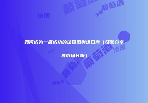 如何成为一名成功的法国酒类进口商（经验分享与市场分析）