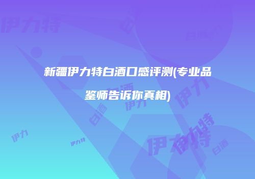 新疆伊力特白酒口感评测(专业品鉴师告诉你真相)