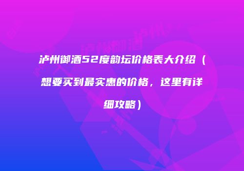 泸州御酒52度韵坛价格表大介绍（想要买到最实惠的价格，这里有详细攻略）