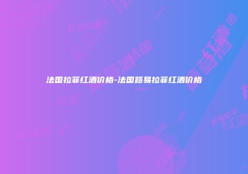 法国拉菲红酒价格-法国路易拉菲红酒价格