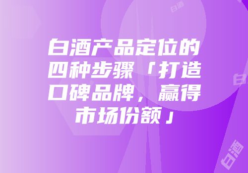 白酒产品定位的四种步骤「打造口碑品牌，赢得市场份额」