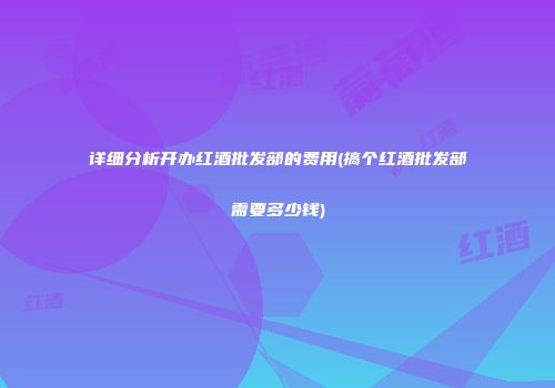 详细分析开办红酒批发部的费用(搞个红酒批发部需要多少钱)