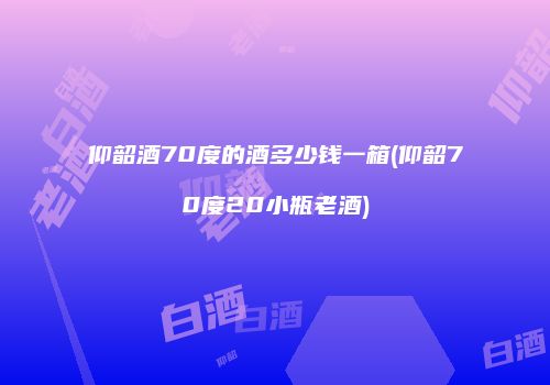 仰韶酒70度的酒多少钱一箱(仰韶70度20小瓶老酒)