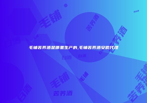 毛铺苦荞酒是哪里生产的,毛铺苦荞酒安徽代理