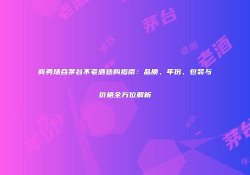 商务场合茅台不老酒选购指南：品质、年份、包装与价格全方位解析