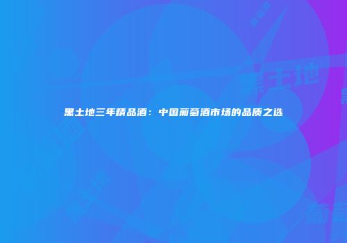 黑土地三年精品酒：中国葡萄酒市场的品质之选