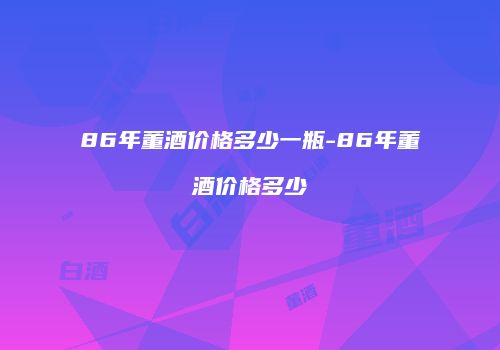 86年董酒价格多少一瓶-86年董酒价格多少