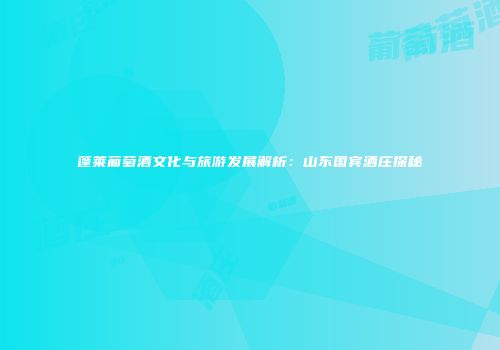 蓬莱葡萄酒文化与旅游发展解析：山东国宾酒庄探秘
